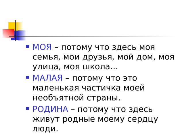МОЯ – потому что здесь моя семья, мои друзья, мой дом, моя улица, моя школа… МАЛАЯ – потому что это маленькая частичка моей необъятной страны. РОДИНА – потому что здесь живут родные моему сердцу люди. 