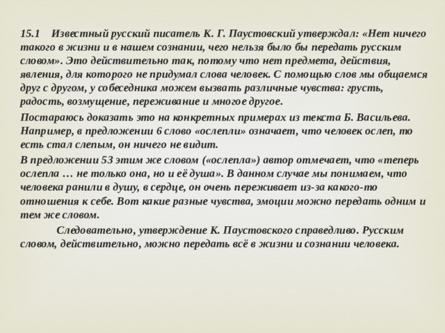 15.1 Известный русский писатель К. Г. Паустовский утверждал: «Нет ничего такого в жизни и в нашем сознании, чего нельзя было бы передать русским словом». Это действительно так, потому что нет предмета, действия, явления, для которого не придумал слова человек. С помощью слов мы общаемся друг с другом, у собеседника можем вызвать различные чувства: грусть, радость, возмущение, переживание и многое другое. Постараюсь доказать это на конкретных примерах из текста Б. Васильева. Например, в предложении 6 слово «ослепли» означает, что человек ослеп, то есть стал слепым, он ничего не видит. В предложении 53 этим же словом («ослепла») автор отмечает, что «теперь ослепла … не только она, но и её душа». В данном случае мы понимаем, что человека ранили в душу, в сердце, он очень переживает из-за какого-то отношения к себе. Вот какие разные чувства, эмоции можно передать одним и тем же словом.  Следовательно, утверждение К. Паустовского справедливо. Русским словом, действительно, можно передать всё в жизни и сознании человека. 