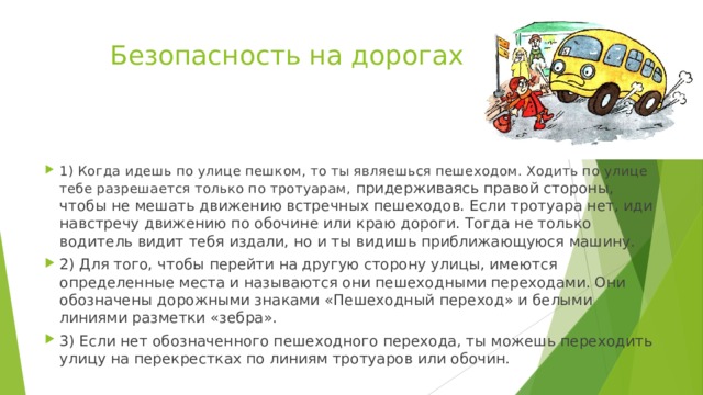 Безопасность на дорогах 1) Когда идешь по улице пешком, то ты являешься пешеходом. Ходить по улице тебе разрешается только по тротуарам, придерживаясь правой стороны, чтобы не мешать движению встречных пешеходов. Если тротуара нет, иди навстречу движению по обочине или краю дороги. Тогда не только водитель видит тебя издали, но и ты видишь приближающуюся машину. 2) Для того, чтобы перейти на другую сторону улицы, имеются определенные места и называются они пешеходными переходами. Они обозначены дорожными знаками «Пешеходный переход» и белыми линиями разметки «зебра». 3) Если нет обозначенного пешеходного перехода, ты можешь переходить улицу на перекрестках по линиям тротуаров или обочин. 