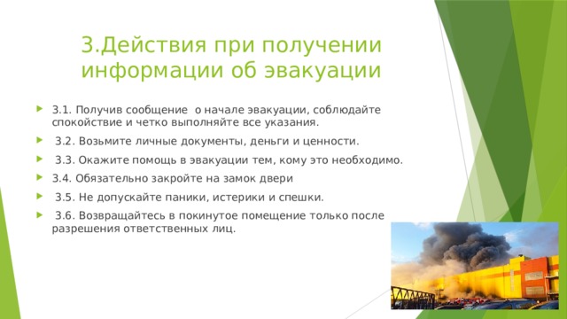 3.Действия при получении информации об эвакуации 3.1. Получив сообщение о начале эвакуации, соблюдайте спокойствие и четко выполняйте все указания.  3.2. Возьмите личные документы, деньги и ценности.  3.3. Окажите помощь в эвакуации тем, кому это необходимо. 3.4. Обязательно закройте на замок двери  3.5. Не допускайте паники, истерики и спешки.  3.6. Возвращайтесь в покинутое помещение только после разрешения ответственных лиц. 