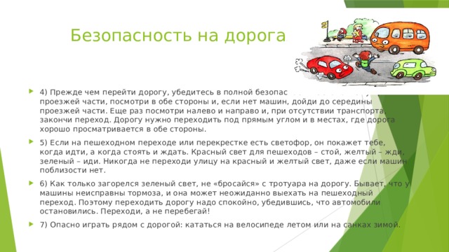 Безопасность на дорогах 4) Прежде чем перейти дорогу, убедитесь в полной безопасности. Остановись у края проезжей части, посмотри в обе стороны и, если нет машин, дойди до середины проезжей части. Еще раз посмотри налево и направо и, при отсутствии транспорта, закончи переход. Дорогу нужно переходить под прямым углом и в местах, где дорога хорошо просматривается в обе стороны. 5) Если на пешеходном переходе или перекрестке есть светофор, он покажет тебе, когда идти, а когда стоять и ждать. Красный свет для пешеходов – стой, желтый – жди, зеленый – иди. Никогда не переходи улицу на красный и желтый свет, даже если машин поблизости нет. 6) Как только загорелся зеленый свет, не «бросайся» с тротуара на дорогу. Бывает, что у машины неисправны тормоза, и она может неожиданно выехать на пешеходный переход. Поэтому переходить дорогу надо спокойно, убедившись, что автомобили остановились. Переходи, а не перебегай! 7) Опасно играть рядом с дорогой: кататься на велосипеде летом или на санках зимой. 