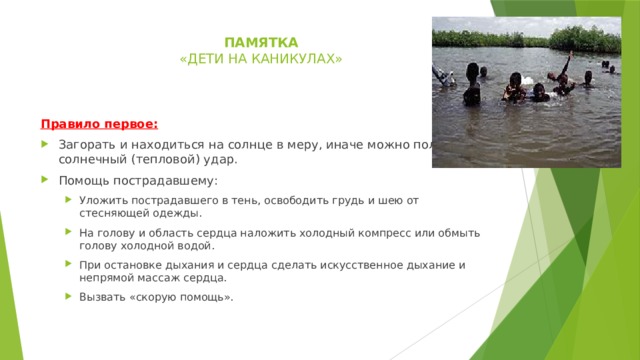 памятка  « дети на каникулах»    Правило первое: Загорать и находиться на солнце в меру, иначе можно получить солнечный (тепловой) удар. Помощь пострадавшему: Уложить пострадавшего в тень, освободить грудь и шею от стесняющей одежды. На голову и область сердца наложить холодный компресс или обмыть голову холодной водой. При остановке дыхания и сердца сделать искусственное дыхание и непрямой массаж сердца. Вызвать «скорую помощь». Уложить пострадавшего в тень, освободить грудь и шею от стесняющей одежды. На голову и область сердца наложить холодный компресс или обмыть голову холодной водой. При остановке дыхания и сердца сделать искусственное дыхание и непрямой массаж сердца. Вызвать «скорую помощь». 