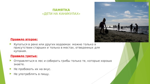 памятка  « дети на каникулах»     Правило второе: Купаться в реке или других водоемах можно только в присутствии старших и только в местах, отведенных для купания.  Правило третье: Отправляться в лес и собирать грибы только те, которые хорошо знаете. Не пробовать их на вкус. Не употреблять в пищу. 