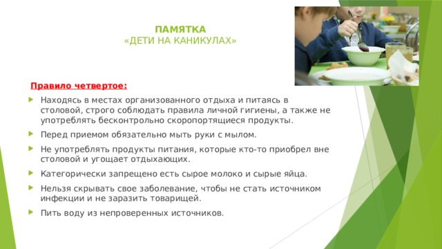 памятка  « дети на каникулах»     Правило четвертое: Находясь в местах организованного отдыха и питаясь в столовой, строго соблюдать правила личной гигиены, а также не употреблять бесконтрольно скоропортящиеся продукты. Перед приемом обязательно мыть руки с мылом. Не употреблять продукты питания, которые кто-то приобрел вне столовой и угощает отдыхающих. Категорически запрещено есть сырое молоко и сырые яйца. Нельзя скрывать свое заболевание, чтобы не стать источником инфекции и не заразить товарищей. Пить воду из непроверенных источников. 