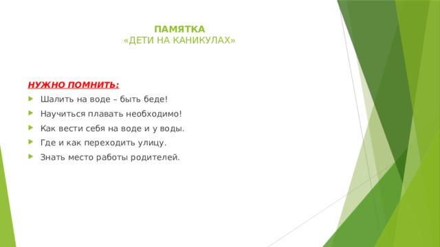 памятка  « дети на каникулах»    нужно помнить: Шалить на воде – быть беде! Научиться плавать необходимо! Как вести себя на воде и у воды. Где и как переходить улицу. Знать место работы родителей. 