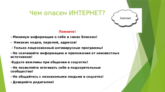 Чем опасен ИНТЕРНЕТ? Помните! - Минимум информации о себе и своих близких! - Никаких кодов, паролей, адресов!  - Только лицензионный антивирусные программы! - Не скачивайте информацию и приложения от неизвестных источников! -Будьте вежливы при общении в соцсетях! - Не позволяйте втягивать себя в подозрительные сообщества! - Не общайтесь с незнакомыми людьми в соцсетях! - Доверяйте родителям! 