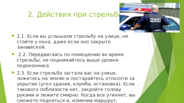 2. Действия при стрельбе 2.1. Если вы услышали стрельбу на улице, не стойте у окна, даже если оно закрыто занавеской.  2.2. Передвигаясь по помещению во время стрельбы, не поднимайтесь выше уровня подоконника 2.3. Если стрельба застала вас на улице, ложитесь на землю и постарайтесь отползти за укрытие (угол здания, клумба, остановка). Если такового поблизости нет, закройте голову руками и лежите смирно. Когда все утихнет, вы сможете подняться и, изменив маршрут, добраться до места назначения 