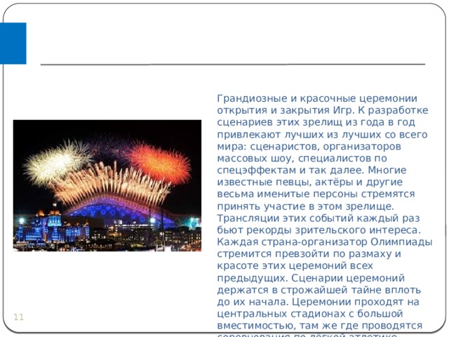 Грандиозные и красочные церемонии открытия и закрытия Игр. К разработке сценариев этих зрелищ из года в год привлекают лучших из лучших со всего мира: сценаристов, организаторов массовых шоу, специалистов по спецэффектам и так далее. Многие известные певцы, актёры и другие весьма именитые персоны стремятся принять участие в этом зрелище. Трансляции этих событий каждый раз бьют рекорды зрительского интереса. Каждая страна-организатор Олимпиады стремится превзойти по размаху и красоте этих церемоний всех предыдущих. Сценарии церемоний держатся в строжайшей тайне вплоть до их начала. Церемонии проходят на центральных стадионах с большой вместимостью, там же где проводятся соревнования по лёгкой атлетике.   