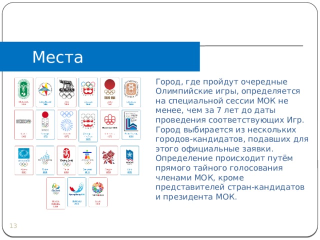 Места проведения   Город, где пройдут очередные Олимпийские игры, определяется на специальной сессии МОК не менее, чем за 7 лет до даты проведения соответствующих Игр. Город выбирается из нескольких городов-кандидатов, подавших для этого официальные заявки. Определение происходит путём прямого тайного голосования членами МОК, кроме представителей стран-кандидатов и президента МОК.  