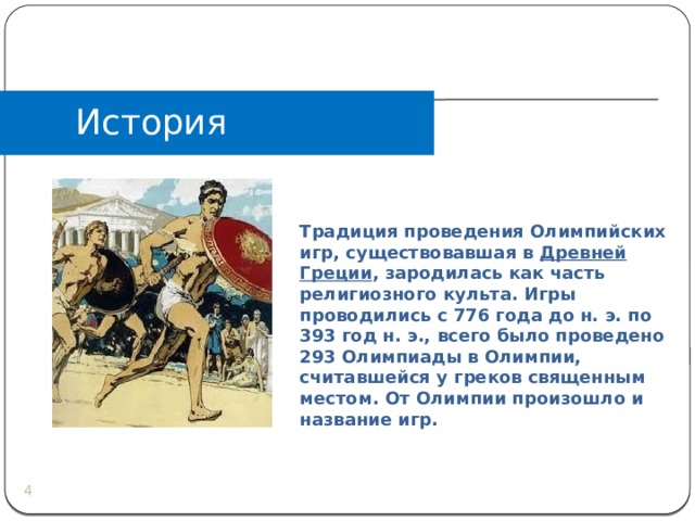 История Традиция проведения Олимпийских игр, существовавшая в  Древней Греции , зародилась как часть религиозного культа. Игры проводились с 776 года до н. э. по 393 год н. э., всего было проведено 293 Олимпиады в Олимпии, считавшейся у греков священным местом. От Олимпии произошло и название игр.  