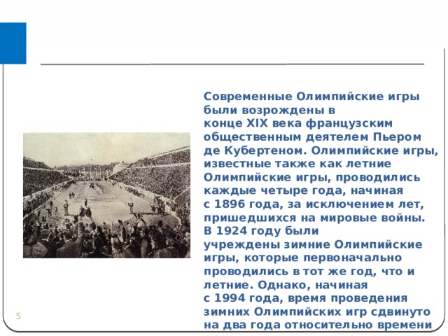 Современные Олимпийские игры были возрождены в конце XIX века французским общественным деятелем Пьером де Кубертеном. Олимпийские игры, известные также как летние Олимпийские игры, проводились каждые четыре года, начиная с 1896 года, за исключением лет, пришедшихся на мировые войны. В 1924 году были учреждены зимние Олимпийские игры, которые первоначально проводились в тот же год, что и летние. Однако, начиная с 1994 года, время проведения зимних Олимпийских игр сдвинуто на два года относительно времени проведения летних игр.  