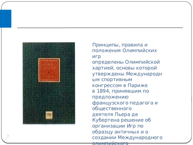 Принципы, правила и положения Олимпийских игр определены Олимпийской хартией, основы которой утверждены Международным спортивным конгрессом в Париже в 1894, принявшим по предложению французского педагога и общественного деятеля Пьера де Кубертена решение об организации Игр по образцу античных и о создании Международного олимпийского комитета (МОК).  