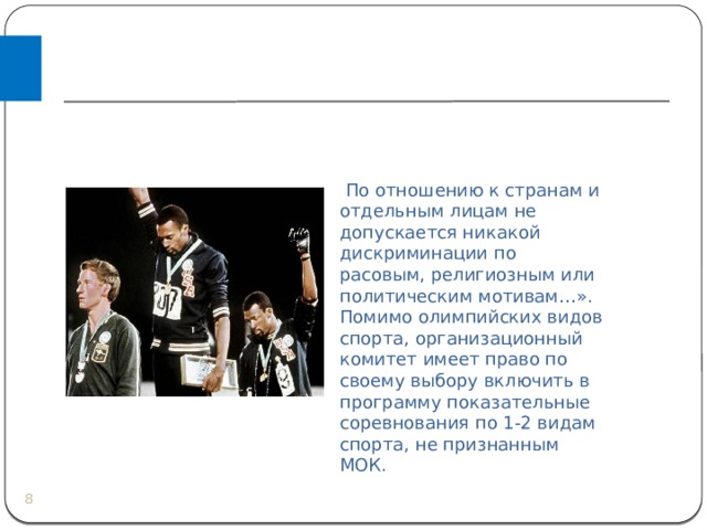   По отношению к странам и отдельным лицам не допускается никакой дискриминации по расовым, религиозным или политическим мотивам…». Помимо олимпийских видов спорта, организационный комитет имеет право по своему выбору включить в программу показательные соревнования по 1-2 видам спорта, не признанным МОК.  
