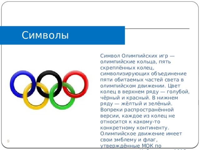 Символы стория Символ Олимпийских игр — олимпийские кольца, пять скреплённых колец, символизирующих объединение пяти обитаемых частей света в олимпийском движении. Цвет колец в верхнем ряду — голубой, чёрный и красный. В нижнем ряду — жёлтый и зелёный. Вопреки распространённой версии, каждое из колец не относится к какому-то конкретному континенту. Олимпийское движение имеет свои эмблему и флаг, утверждённые МОК по предложению Кубертена в 1913. Эмблема — олимпийские кольца. 9 
