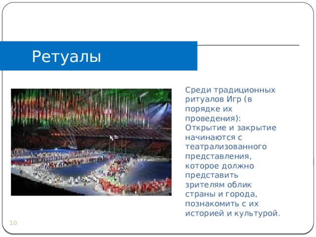 Ретуалы Среди традиционных ритуалов Игр (в порядке их проведения): Открытие и закрытие начинаются с театрализованного представления, которое должно представить зрителям облик страны и города, познакомить с их историей и культурой.  