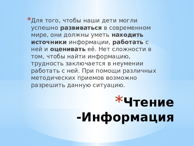 Для того, чтобы наши дети могли успешно развиваться в современном мире, они должны уметь находить источники информации, работать с ней и оценивать её. Нет сложности в том, чтобы найти информацию, трудность заключается в неумении работать с ней. При помощи различных методических приемов возможно разрешить данную ситуацию. Чтение -Информация 