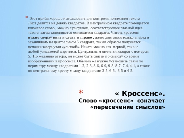   Этот приём хорошо использовать для контроля понимания текста.         Лист делится на девять квадратов. В центральном квадрате помещается ключевое слово , можно с рисунком, соответствующее главной идее текста ,затем заполняются оставшиеся квадраты. Читать кроссенс нужно сверху вниз и слева направо , далее двигаться только вперед и заканчивать на центральном 5 квадрате, таким образом получается цепочка завернутая «улиткой». Начать можно как первой, так и с любой узнаваемой картинки. Центральным является квадрат с номером 5. По желанию автора, он может быть связан по смыслу со всеми изображениями в кроссенсе. Обычно же нужно установить связи по периметру между квадратами 1-2, 2-3, 3-6, 6-9, 9-8, 8-7, 7-4, 4-1, а также по центральному кресту между квадратами 2-5, 6-5, 8-5 и 4-5.   « Кроссенс».  Слово «кроссенс» означает «пересечение смыслов» 
