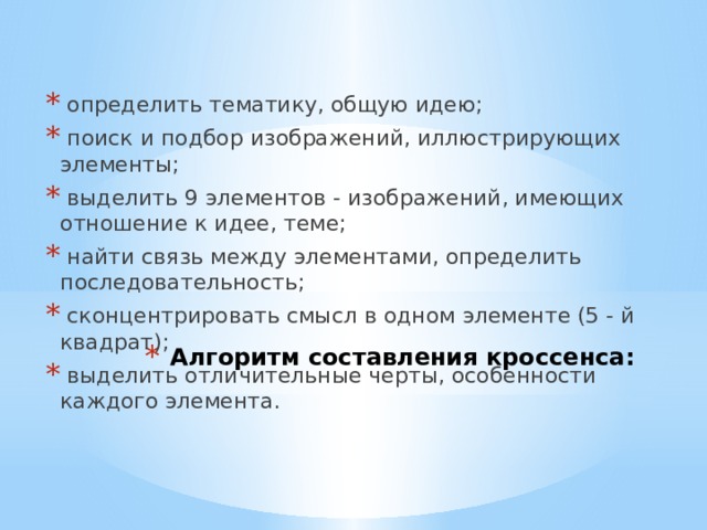  определить тематику, общую идею;  поиск и подбор изображений, иллюстрирующих элементы;  выделить 9 элементов - изображений, имеющих отношение к идее, теме;  найти связь между элементами, определить последовательность;  сконцентрировать смысл в одном элементе (5 - й квадрат);  выделить отличительные черты, особенности каждого элемента.   Алгоритм составления кроссенса:   
