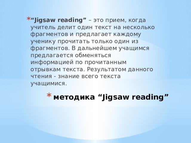 “ Jigsaw reading” – это прием, когда учитель делит один текст на несколько фрагментов и предлагает каждому ученику прочитать только один из фрагментов. В дальнейшем учащимся предлагается обменяться информацией по прочитанным отрывкам текста. Результатом данного чтения - знание всего текста учащимися. методика “Jigsaw reading”  