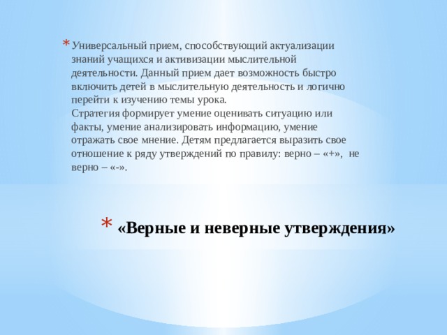 У ниверсальный прием, способствующий актуализации знаний учащихся и активизации мыслительной деятельности. Данный прием дает возможность быстро включить детей в мыслительную деятельность и логично перейти к изучению темы урока.  Стратегия формирует умение оценивать ситуацию или факты, умение анализировать информацию, умение отражать свое мнение. Детям предлагается выразить свое отношение к ряду утверждений по правилу: верно – «+»,  не верно – «-».   «Верные и неверные утверждения»     