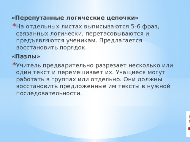 «Перепутанные логические цепочки» На отдельных листах выписываются 5-6 фраз, связанных логически, перетасовываются и предъявляются ученикам. Предлагается восстановить порядок. «Пазлы» Учитель предварительно разрезает несколько или один текст и перемешивает их. Учащиеся могут работать в группах или отдельно. Они должны восстановить предложенные им тексты в нужной последовательности. 