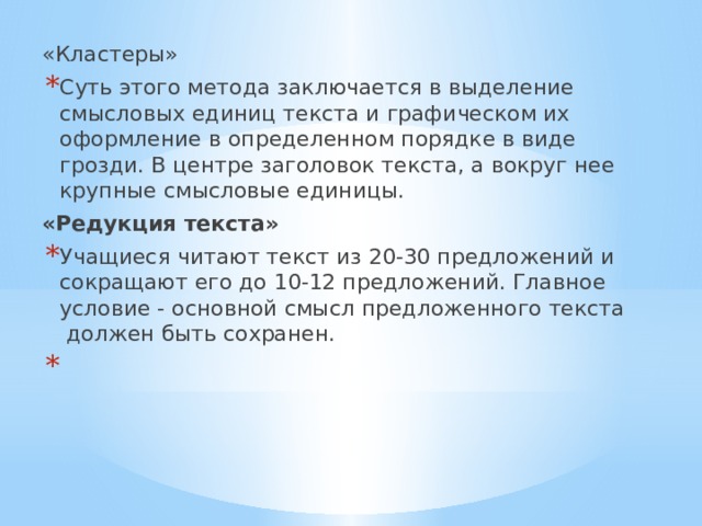 «Кластеры» Суть этого метода заключается в выделение смысловых единиц текста и графическом их оформление в определенном порядке в виде грозди. В центре заголовок текста, а вокруг нее крупные смысловые единицы.   «Редукция текста» Учащиеся читают текст из 20-30 предложений и сокращают его до 10-12 предложений. Главное условие - основной смысл предложенного текста  должен быть сохранен.   