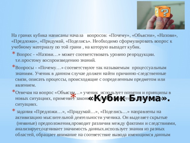 На гранях кубика написаны начала   вопросов: «Почему», «Объясни», «Назови», «Предложи», «Придумай, «Поделись». Необходимо сформулировать вопрос к учебному материалу по той грани , на которую выпадет кубик.    Вопрос - «Назови…» может соответствовать уровню репродукции. т.е.простому воспроизведению знаний. Вопросы - «Почему…» соответствуют так называемым  процессуальным знаниям. Ученик в данном случае должен найти причинно-следственные связи, описать процессы, происходящие с определенным предметом или явлением. Отвечая на вопрос «Объясни…» ученик  использует понятия и принципы в новых ситуациях, применяет законы, теории в конкретных практических ситуациях.  задания «Предложи…», «Придумай…», «Поделись…» направлены на активизацию мыслительной деятельности ученика. Он выделяет скрытые  (неявные) предположения,проводит различия между фактами и следствиями, анализирует,оценивает значимость данных.использует знания из разных областей, обращает внимание на соответствие вывода имеющимся данным «Кубик Блума».   