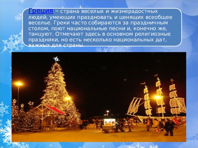 Греция   –  страна веселых и жизнерадостных людей, умеющих праздновать и ценящих всеобщее веселье. Греки часто собираются за праздничным столом, поют национальные песни и, конечно же, танцуют. Отмечают здесь в основном религиозные праздники, но есть несколько национальных дат, важных для страны. 