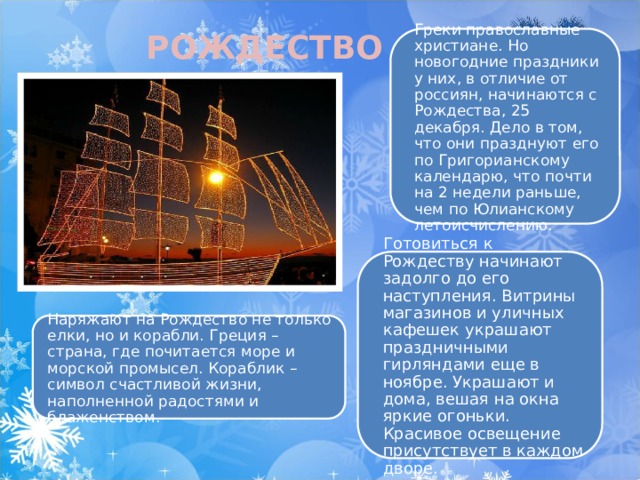 РОЖДЕСТВО Греки православные христиане. Но новогодние праздники у них, в отличие от россиян, начинаются с Рождества, 25 декабря. Дело в том, что они празднуют его по Григорианскому календарю, что почти на 2 недели раньше, чем по Юлианскому летоисчислению. Готовиться к Рождеству начинают задолго до его наступления. Витрины магазинов и уличных кафешек украшают праздничными гирляндами еще в ноябре. Украшают и дома, вешая на окна яркие огоньки. Красивое освещение присутствует в каждом дворе. Наряжают на Рождество не только елки, но и корабли. Греция – страна, где почитается море и морской промысел. Кораблик – символ счастливой жизни, наполненной радостями и блаженством. 