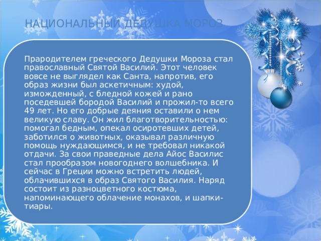 НАЦИОНАЛЬНЫЙ ДЕДУШКА МОРОЗ Прародителем греческого Дедушки Мороза стал православный Святой Василий. Этот человек вовсе не выглядел как Санта, напротив, его образ жизни был аскетичным: худой, изможденный, с бледной кожей и рано поседевшей бородой Василий и прожил-то всего 49 лет. Но его добрые деяния оставили о нем великую славу. Он жил благотворительностью: помогал бедным, опекал осиротевших детей, заботился о животных, оказывал различную помощь нуждающимся, и не требовал никакой отдачи. За свои праведные дела Айос Василис стал прообразом новогоднего волшебника. И сейчас в Греции можно встретить людей, облачившихся в образ Святого Василия. Наряд состоит из разноцветного костюма, напоминающего облачение монахов, и шапки-тиары. 