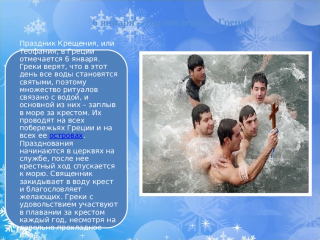  6 января – Богоявление в Греции Праздник Крещения, или Теофания, в Греции отмечается 6 января. Греки верят, что в этот день все воды становятся святыми, поэтому множество ритуалов связано с водой, и основной из них – заплыв в море за крестом. Их проводят на всех побережьях Греции и на всех ее  островах . Празднования начинаются в церквях на службе, после нее крестный ход спускается к морю. Священник закидывает в воду крест и благословляет желающих. Греки с удовольствием участвуют в плавании за крестом каждый год, несмотря на довольно прохладное море. 10 
