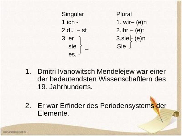    Singular   Plural    1.ich -   1. wir– (e)n    2.du – st   2.ihr – (e)t    3. er    3.sie - (e)n     sie  _ Sie     es. Dmitri Ivanowitsch Mendelejew war einer der bedeutendsten Wissenschaftlern des 19. Jahrhunderts.  Er war Erfinder des Periodensystems der Elemente. 