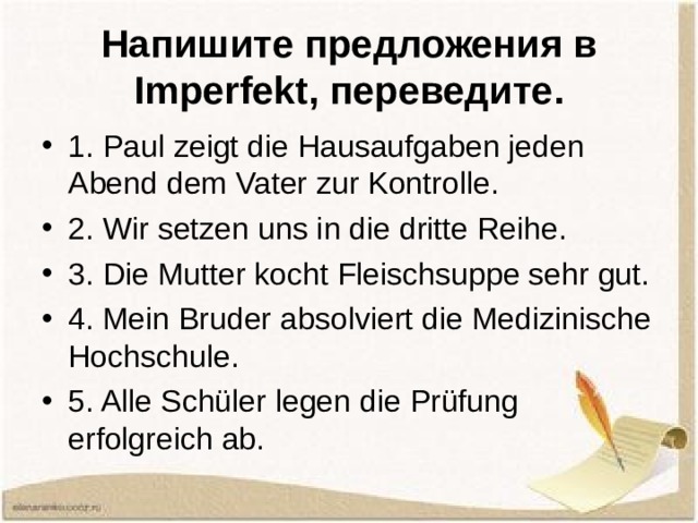 Напишите предложения в Imperfekt , переведите. 1. Paul zeigt die Hausaufgaben jeden Abend dem Vater zur Kontrolle. 2. Wir setzen uns in die dritte Reihe. 3. Die Mutter kocht Fleischsuppe sehr gut. 4. Mein Bruder absolviert die Medizinische Hochschule. 5. Alle Schüler legen die Prüfung erfolgreich ab. 