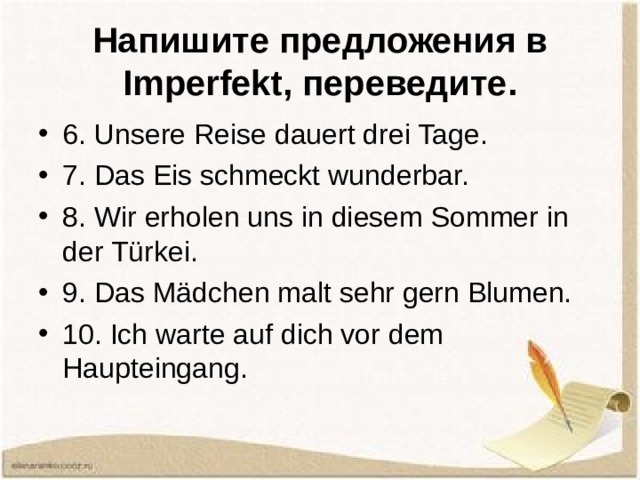 Напишите предложения в Imperfekt , переведите. 6. Unsere Reise dauert drei Tage. 7. Das Eis schmeckt wunderbar. 8. Wir erholen uns in diesem Sommer in der Türkei. 9. Das Mädchen malt sehr gern Blumen. 10. Ich warte auf dich vor dem Haupteingang.  