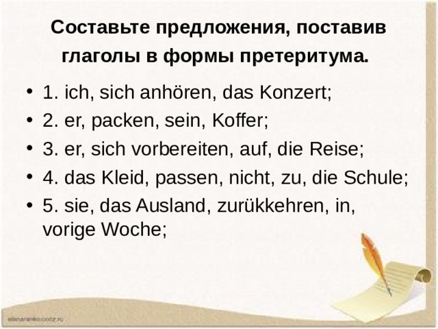 Составьте предложения, поставив глаголы в формы претеритума.  1. ich, sich anhören, das Konzert; 2. er, packen, sein, Koffer; 3. er, sich vorbereiten, auf, die Reise; 4. das Kleid, passen, nicht, zu, die Schule; 5. sie, das Ausland, zurükkehren, in, vorige Woche;  