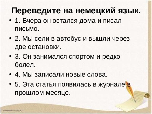 Переведите на немецкий язык. 1. Вчера он остался дома и писал письмо. 2. Мы сели в автобус и вышли через две остановки. 3. Он занимался спортом и редко болел. 4. Мы записали новые слова. 5. Эта статья появилась в журнале в прошлом месяце. 