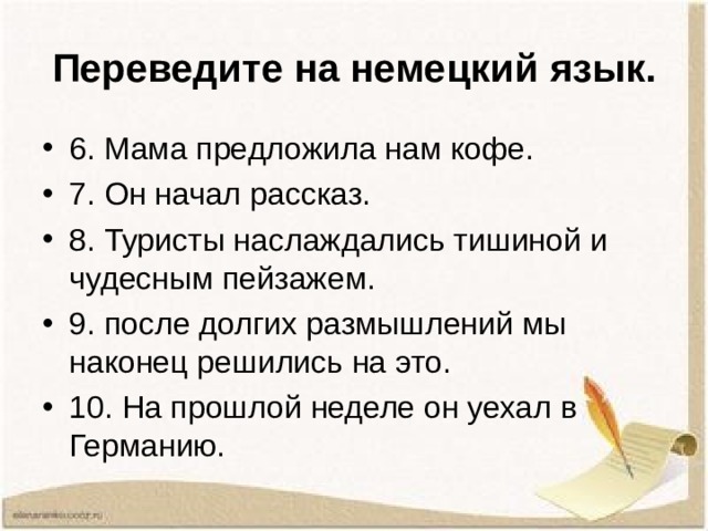 Переведите на немецкий язык. 6. Мама предложила нам кофе. 7. Он начал рассказ. 8. Туристы наслаждались тишиной и чудесным пейзажем. 9. после долгих размышлений мы наконец решились на это. 10. На прошлой неделе он уехал в Германию.  