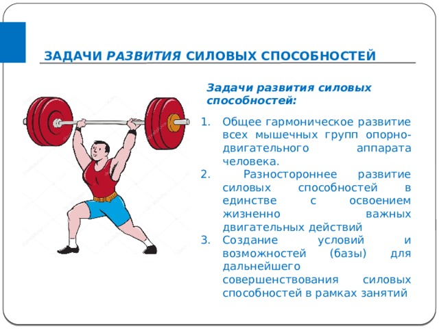 ЗАДАЧИ РАЗВИТИЯ СИЛОВЫХ СПОСОБНОСТЕЙ  Задачи развития силовых способностей: Общее гармоническое развитие всех мышечных групп опорно-двигательного аппарата человека.  Разностороннее развитие силовых способностей в единстве с освоением жизненно важных двигательных действий Создание условий и возможностей (базы) для дальнейшего совершенствования силовых способностей в рамках занятий 