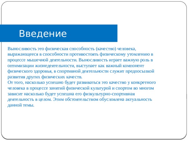 Введение Выносливость это физическая способность (качество) человека, выражающееся в способности противостоять физическому утомлению в процессе мышечной деятельности. Выносливость играет важную роль в оптимизации жизнедеятельности, выступает как важный компонент физического здоровья, в спортивной деятельности служит предпосылкой развития других физических качеств. От того, насколько успешно будет развиваться это качество у конкретного человека в процессе занятий физической культурой и спортом во многом зависит насколько будет успешна его физкультурно-спортивная деятельность в целом. Этим обстоятельством обусловлена актуальность данной темы. Выносливость это физическая способность (качество) человека, выражающееся в способности противостоять физическому утомлению в процессе мышечной деятельности. Выносливость играет важную роль в оптимизации жизнедеятельности, выступает как важный компонент физического здоровья, в спортивной деятельности служит предпосылкой развития других физических качеств. От того  