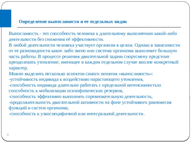 Определение выносливости и ее отдельных видов Выносливость - это способность человека к длительному выполнению какой-либо деятельности без снижения её эффективности. В любой деятельности человека участвует организм в целом. Однако в зависимости от ее разновидности какое либо звено или система организма выполняет большую часть работы. В процессе решения двигательной задачи спортсмену предстоит преодолевать утомление, имеющее в каждом отдельном случае вполне конкретный характер. Можно выделить несколько аспектов самого понятия «выносливость»: -устойчивость индивида к воздействию нарастающего утомления, -способность индивида длительно работать с предельной интенсивностью способность к мобилизации психофизических резервов, -способность эффективно выполнять соревновательную деятельность, -продолжительность двигательной активности на фоне устойчивого равновесия функций и систем организма, -способность к узкоспецифичной или интегральной деятельности .  