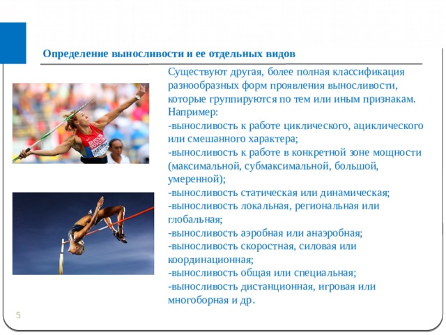 Определение выносливости и ее отдельных видов Существуют другая, более полная классификация разнообразных форм проявления выносливости, которые группируются по тем или иным признакам. Например: -выносливость к работе циклического, ациклического или смешанного характера; -выносливость к работе в конкретной зоне мощности (максимальной, субмаксимальной, большой, умеренной); -выносливость статическая или динамическая; -выносливость локальная, региональная или глобальная; -выносливость аэробная или анаэробная; -выносливость скоростная, силовая или координационная; -выносливость общая или специальная; -выносливость дистанционная, игровая или многоборная и др .  