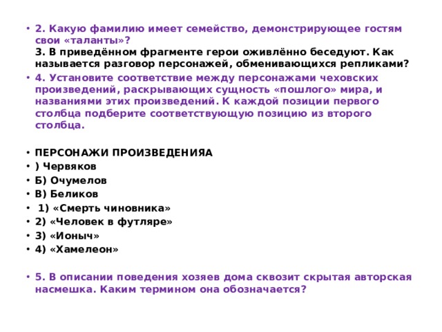 2. Какую фамилию имеет семейство, демонстрирующее гостям свои «таланты»?  3. В приведённом фрагменте герои оживлённо беседуют. Как называется разговор персонажей, обменивающихся репликами? 4. Установите соответствие между персонажами чеховских произведений, раскрывающих сущность «пошлого» мира, и названиями этих произведений. К каждой позиции первого столбца подберите соответствующую позицию из второго столбца.   ПЕРСОНАЖИ ПРОИЗВЕДЕНИЯA ) Червяков Б) Очумелов B) Беликов   1) «Смерть чиновника» 2) «Человек в футляре» 3) «Ионыч» 4) «Хамелеон»  5. В описании поведения хозяев дома сквозит скрытая авторская насмешка. Каким термином она обозначается? 
