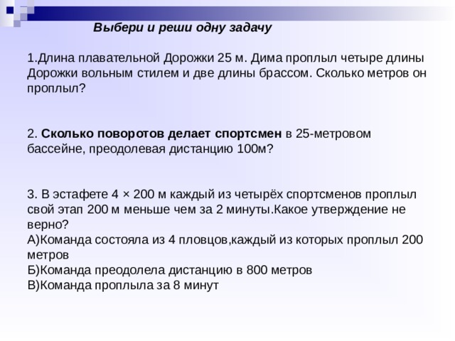               Выбери и реши одну задачу   1.Длина плавательной Дорожки 25 м. Дима проплыл четыре длины Дорожки вольным стилем и две длины брассом. Сколько метров он проплыл?    2. Сколько поворотов делает спортсмен  в 25-метровом бассейне, преодолевая дистанцию 100м?    3. В эстафете 4 × 200 м каждый из четырёх спортсменов проплыл свой этап 200 м меньше чем за 2 минуты.Какое утверждение не верно?  А)Команда состояла из 4 пловцов,каждый из которых проплыл 200 метров  Б)Команда преодолела дистанцию в 800 метров  В)Команда проплыла за 8 минут 