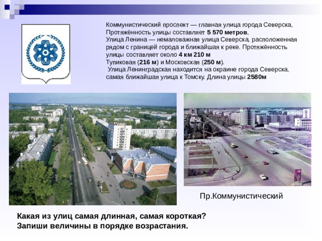    Коммунистический проспект — главная улица города Северска, Протяжѐнность улицы составляет 5 570 метров ,  Улица Ленина — немаловажная улица Северска, расположенная рядом с границей города и ближайшая к реке. Протяжѐнность улицы составляет около 4 км 210 м  Тупиковая ( 216 м ) и Московская ( 250 м ).  Улица Ленинградская находится на окраине города Северска, самая ближайшая улица к Томску. Длина улицы 2580м    Пр.Коммунистический Какая из улиц самая длинная, самая короткая? Запиши величины в порядке возрастания. 