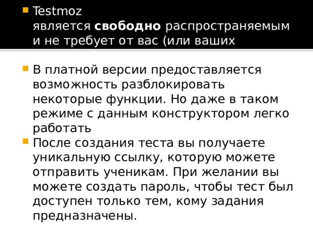 Testmoz является  свободно  распространяемым и не требует от вас (или ваших учеников) регистрации. В платной версии предоставляется возможность разблокировать некоторые функции. Но даже в таком режиме с данным конструктором легко работать После создания теста вы получаете уникальную ссылку, которую можете отправить ученикам. При желании вы можете создать пароль, чтобы тест был доступен только тем, кому задания предназначены. 