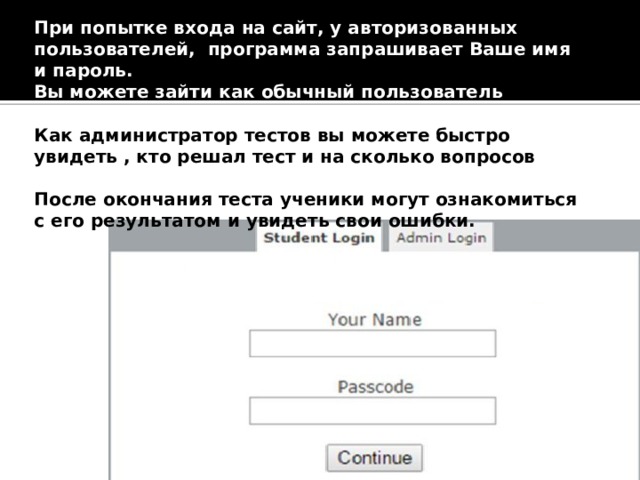 При попытке входа на сайт, у авторизованных пользователей, программа запрашивает Ваше имя и пароль. Вы можете зайти как обычный пользователь (студент) и как администратор, указав свой пароль. Как администратор тестов вы можете быстро увидеть , кто решал тест и на сколько вопросов ответил правильно. После окончания теста ученики могут ознакомиться с его результатом и увидеть свои ошибки.  