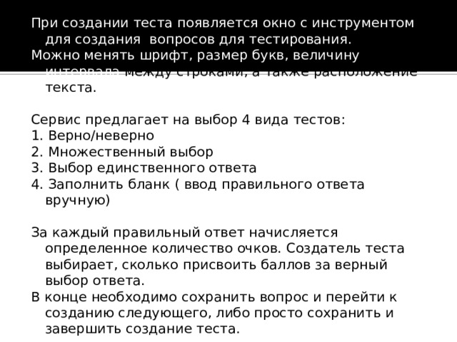 При создании теста появляется окно с инструментом для создания вопросов для тестирования. Можно менять шрифт, размер букв, величину интервала между строками, а также расположение текста. Сервис предлагает на выбор 4 вида тестов: 1. Верно/неверно 2. Множественный выбор 3. Выбор единственного ответа 4. Заполнить бланк ( ввод правильного ответа вручную) За каждый правильный ответ начисляется определенное количество очков. Создатель теста выбирает, сколько присвоить баллов за верный выбор ответа. В конце необходимо сохранить вопрос и перейти к созданию следующего, либо просто сохранить и завершить создание теста. 