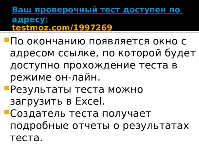 Ваш проверочный тест доступен по адресу:   testmoz.com/1997269   По окончанию появляется окно с адресом ссылке, по которой будет доступно прохождение теста в режиме он-лайн. Результаты теста можно загрузить в Excel. Создатель теста получает подробные отчеты о результатах теста. 