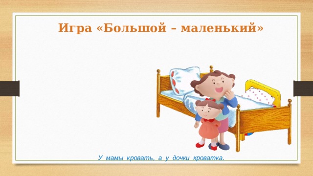 Игра «Большой – маленький» У мамы кровать, а у дочки кроватка. 