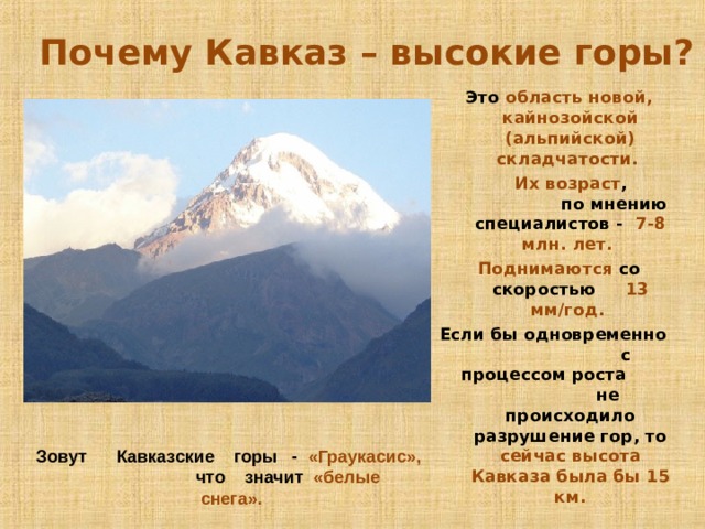  Почему Кавказ – высокие горы? Это область новой, кайнозойской (альпийской) складчатости.  Их возраст , по мнению специалистов - 7-8 млн. лет. Поднимаются со скоростью 13 мм/год. Если бы одновременно с процессом роста не происходило разрушение гор, то сейчас высота Кавказа была бы 15 км. Зовут Кавказские горы - «Граукасис», что значит «белые снега».  
